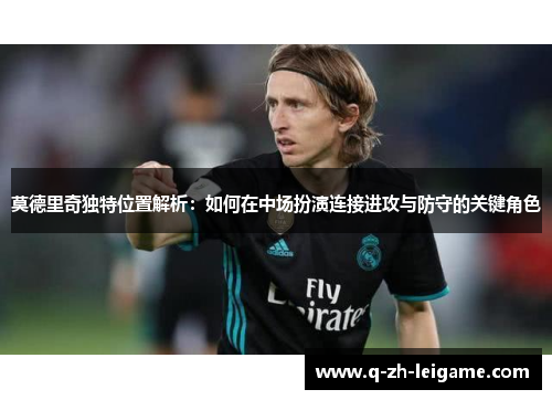 莫德里奇独特位置解析:如何在中场扮演连接进攻与防守的关键角色 莫德里奇独特位置解析:如何在中场扮演连接进攻与防守的关键角色