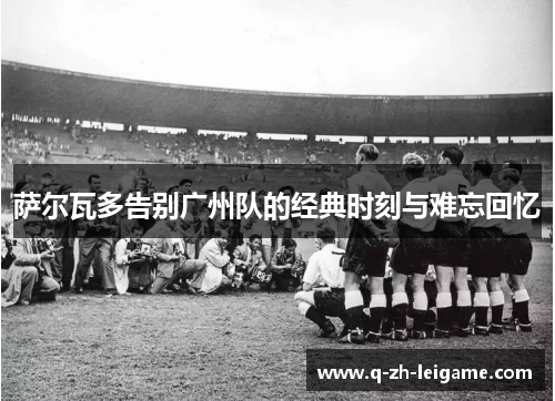 萨尔瓦多告别广州队的经典时刻与难忘回忆 萨尔瓦多告别广州队的经典时刻与难忘回忆