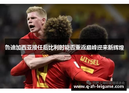 鲁迪加西亚接任后比利时能否重返巅峰迎来新辉煌