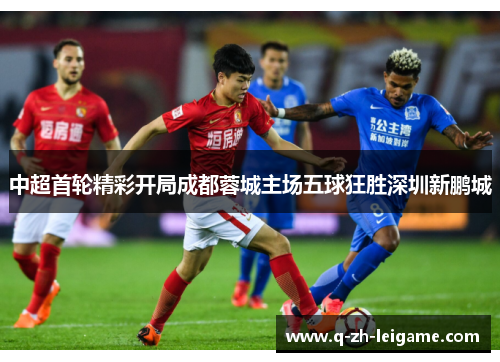 中超首轮精彩开局成都蓉城主场五球狂胜深圳新鹏城